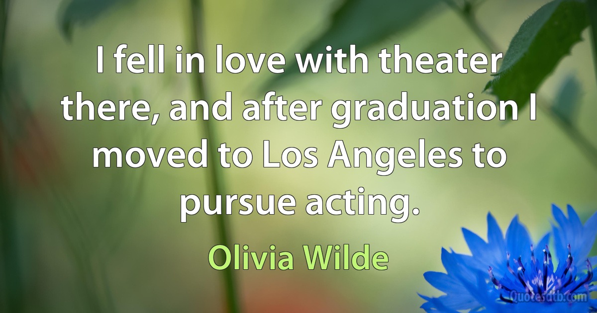 I fell in love with theater there, and after graduation I moved to Los Angeles to pursue acting. (Olivia Wilde)