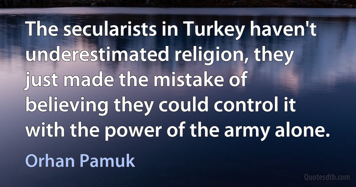 The secularists in Turkey haven't underestimated religion, they just made the mistake of believing they could control it with the power of the army alone. (Orhan Pamuk)