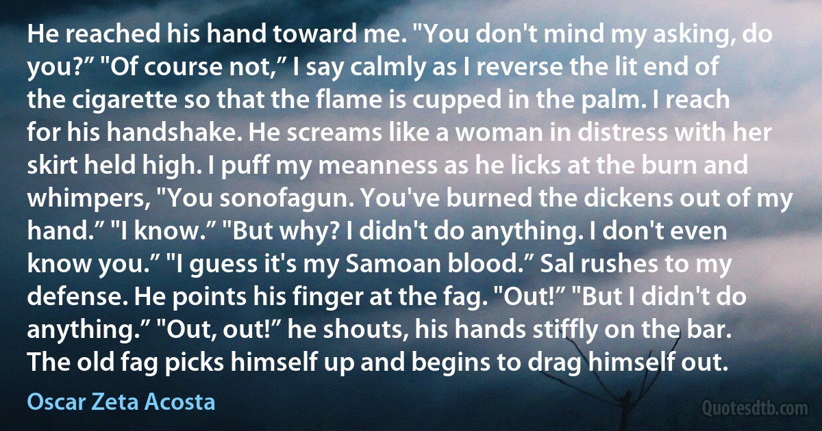 He reached his hand toward me. "You don't mind my asking, do you?” "Of course not,” I say calmly as I reverse the lit end of the cigarette so that the flame is cupped in the palm. I reach for his handshake. He screams like a woman in distress with her skirt held high. I puff my meanness as he licks at the burn and whimpers, "You sonofagun. You've burned the dickens out of my hand.” "I know.” "But why? I didn't do anything. I don't even know you.” "I guess it's my Samoan blood.” Sal rushes to my defense. He points his finger at the fag. "Out!” "But I didn't do anything.” "Out, out!” he shouts, his hands stiffly on the bar. The old fag picks himself up and begins to drag himself out. (Oscar Zeta Acosta)