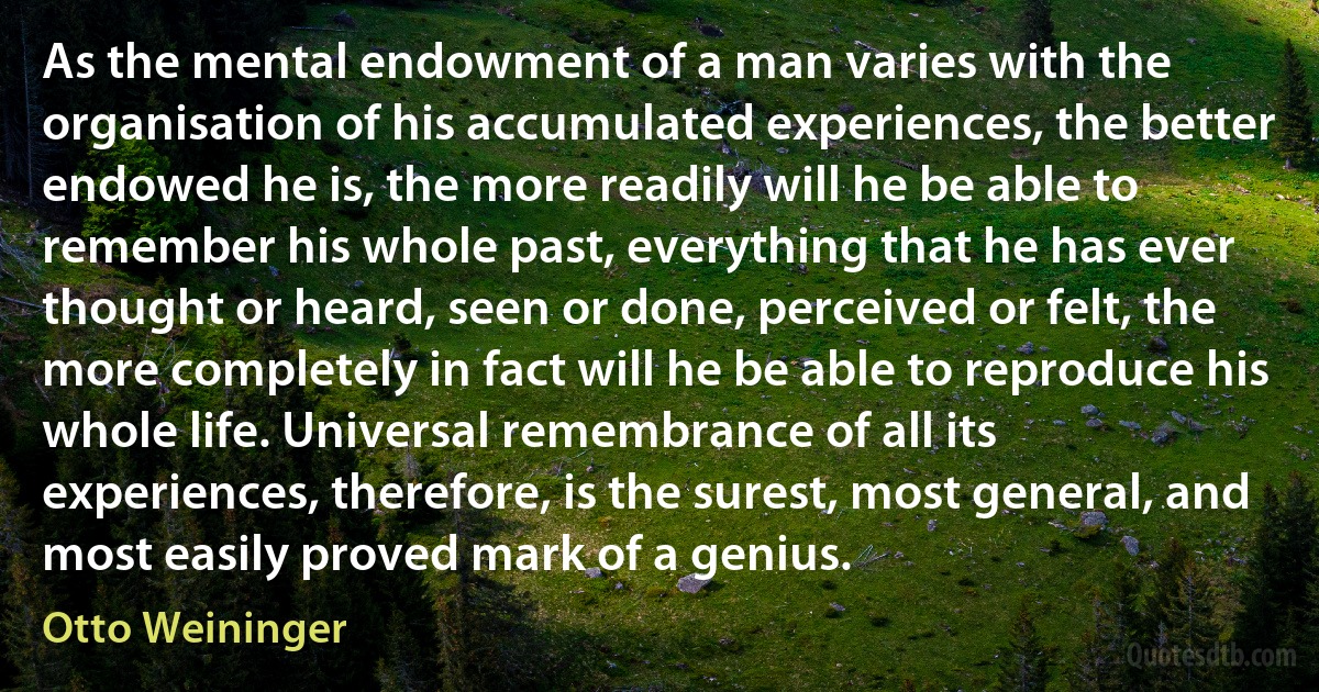 As the mental endowment of a man varies with the organisation of his accumulated experiences, the better endowed he is, the more readily will he be able to remember his whole past, everything that he has ever thought or heard, seen or done, perceived or felt, the more completely in fact will he be able to reproduce his whole life. Universal remembrance of all its experiences, therefore, is the surest, most general, and most easily proved mark of a genius. (Otto Weininger)