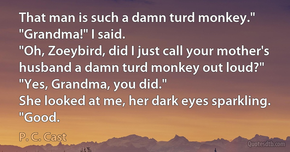 That man is such a damn turd monkey."
"Grandma!" I said.
"Oh, Zoeybird, did I just call your mother's husband a damn turd monkey out loud?"
"Yes, Grandma, you did."
She looked at me, her dark eyes sparkling. "Good. (P. C. Cast)