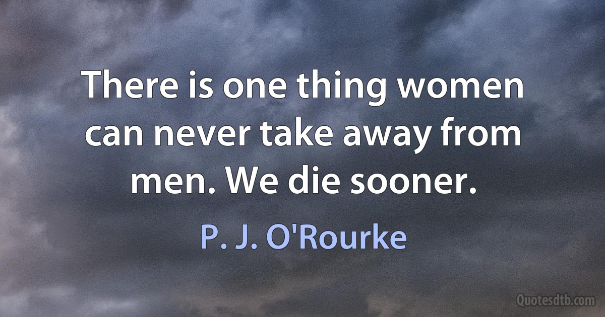 There is one thing women can never take away from men. We die sooner. (P. J. O'Rourke)