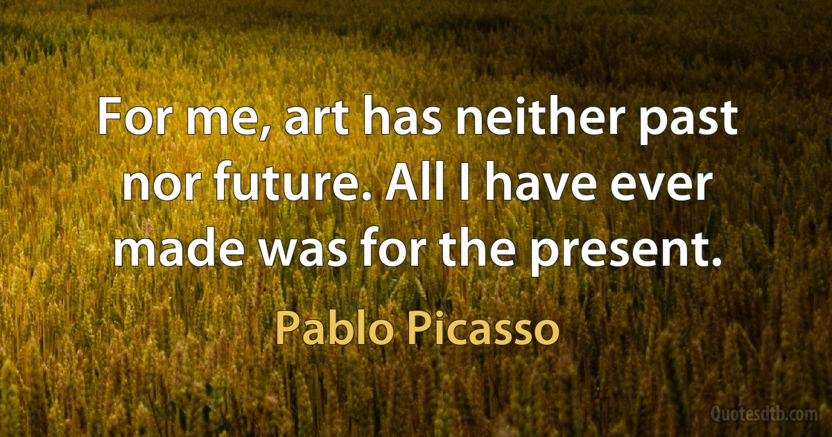 For me, art has neither past nor future. All I have ever made was for the present. (Pablo Picasso)