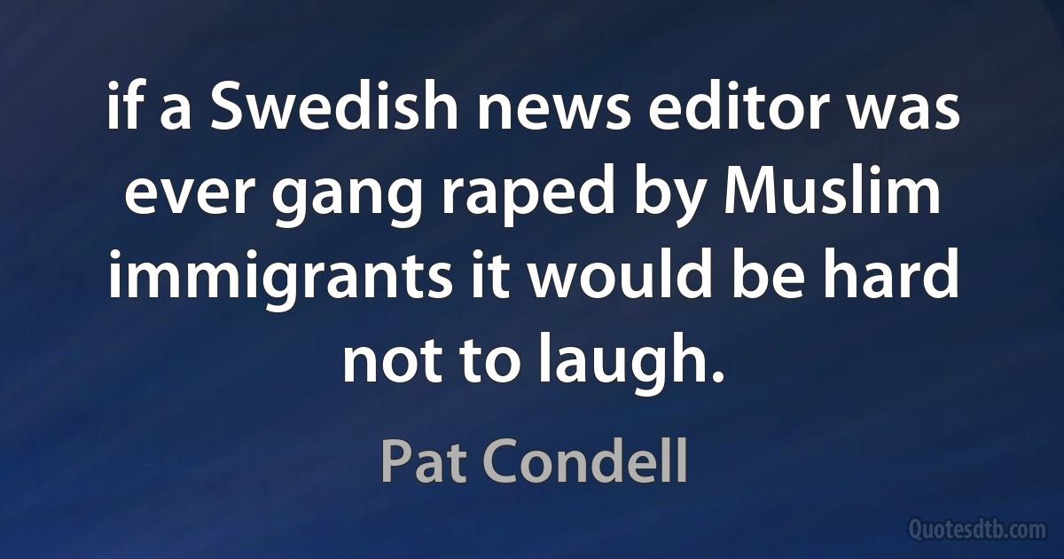 if a Swedish news editor was ever gang raped by Muslim immigrants it would be hard not to laugh. (Pat Condell)