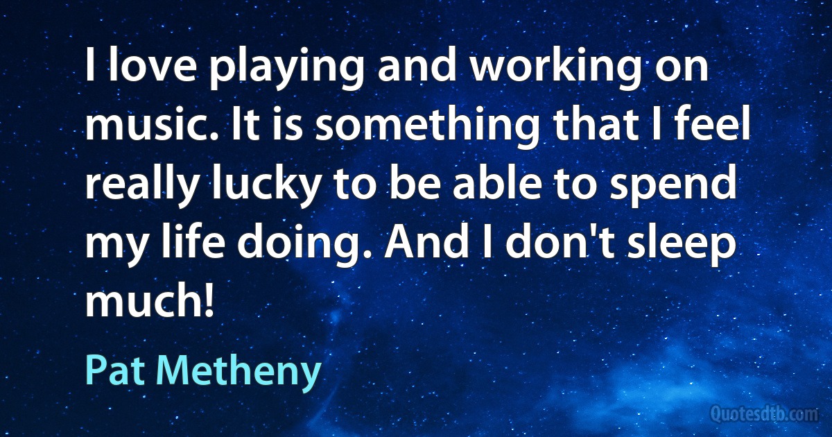 I love playing and working on music. It is something that I feel really lucky to be able to spend my life doing. And I don't sleep much! (Pat Metheny)