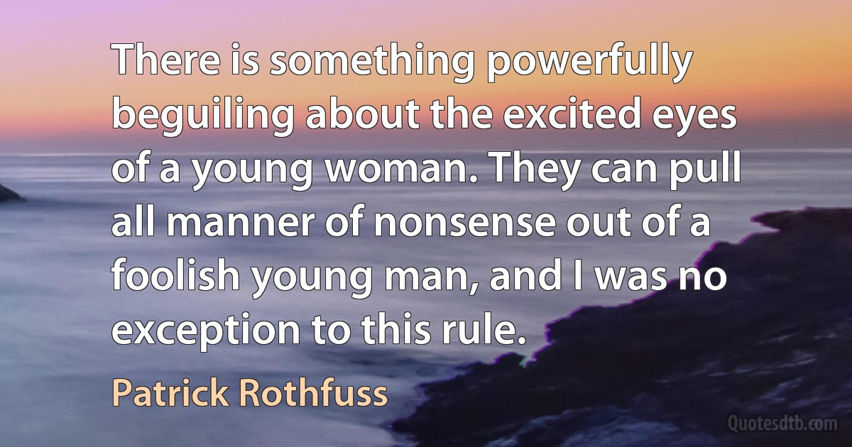 There is something powerfully beguiling about the excited eyes of a young woman. They can pull all manner of nonsense out of a foolish young man, and I was no exception to this rule. (Patrick Rothfuss)