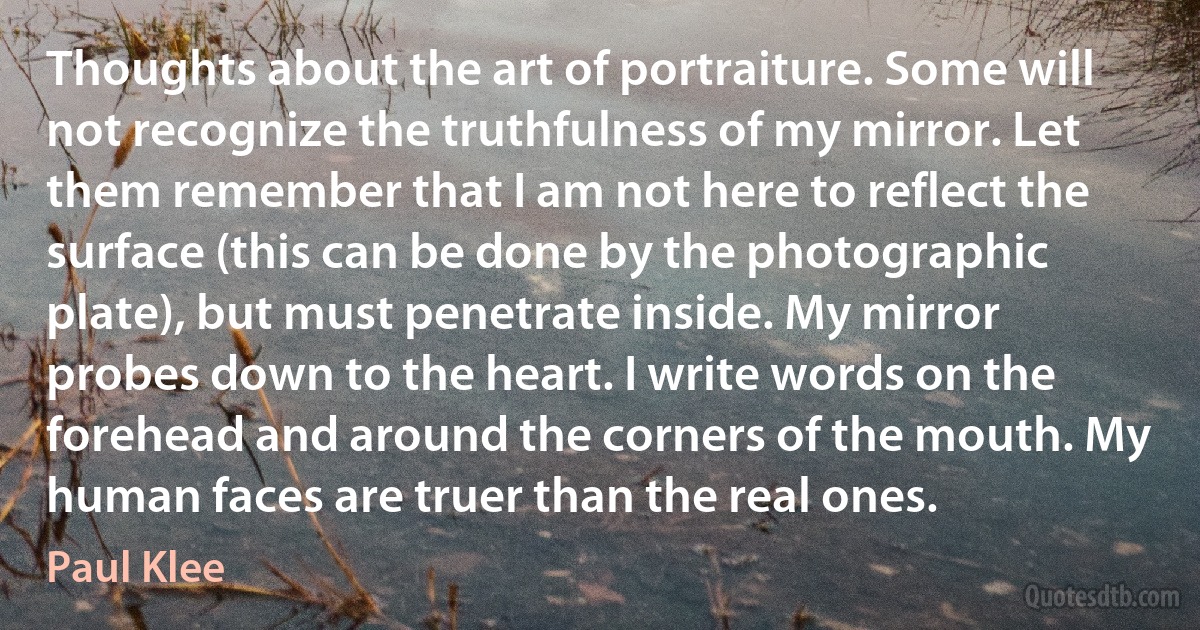 Thoughts about the art of portraiture. Some will not recognize the truthfulness of my mirror. Let them remember that I am not here to reflect the surface (this can be done by the photographic plate), but must penetrate inside. My mirror probes down to the heart. I write words on the forehead and around the corners of the mouth. My human faces are truer than the real ones. (Paul Klee)