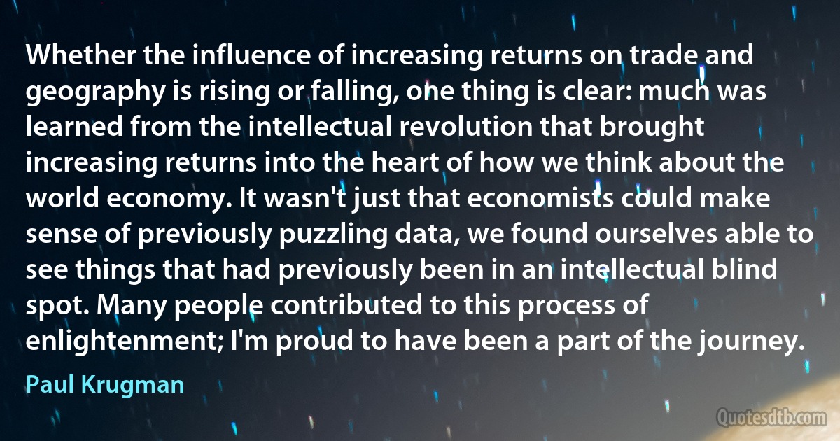 Whether the influence of increasing returns on trade and geography is rising or falling, one thing is clear: much was learned from the intellectual revolution that brought increasing returns into the heart of how we think about the world economy. It wasn't just that economists could make sense of previously puzzling data, we found ourselves able to see things that had previously been in an intellectual blind spot. Many people contributed to this process of enlightenment; I'm proud to have been a part of the journey. (Paul Krugman)