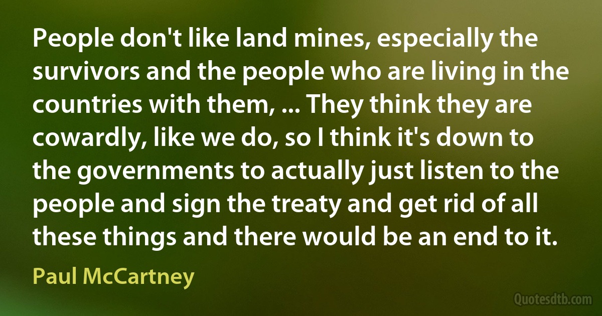 People don't like land mines, especially the survivors and the people who are living in the countries with them, ... They think they are cowardly, like we do, so I think it's down to the governments to actually just listen to the people and sign the treaty and get rid of all these things and there would be an end to it. (Paul McCartney)