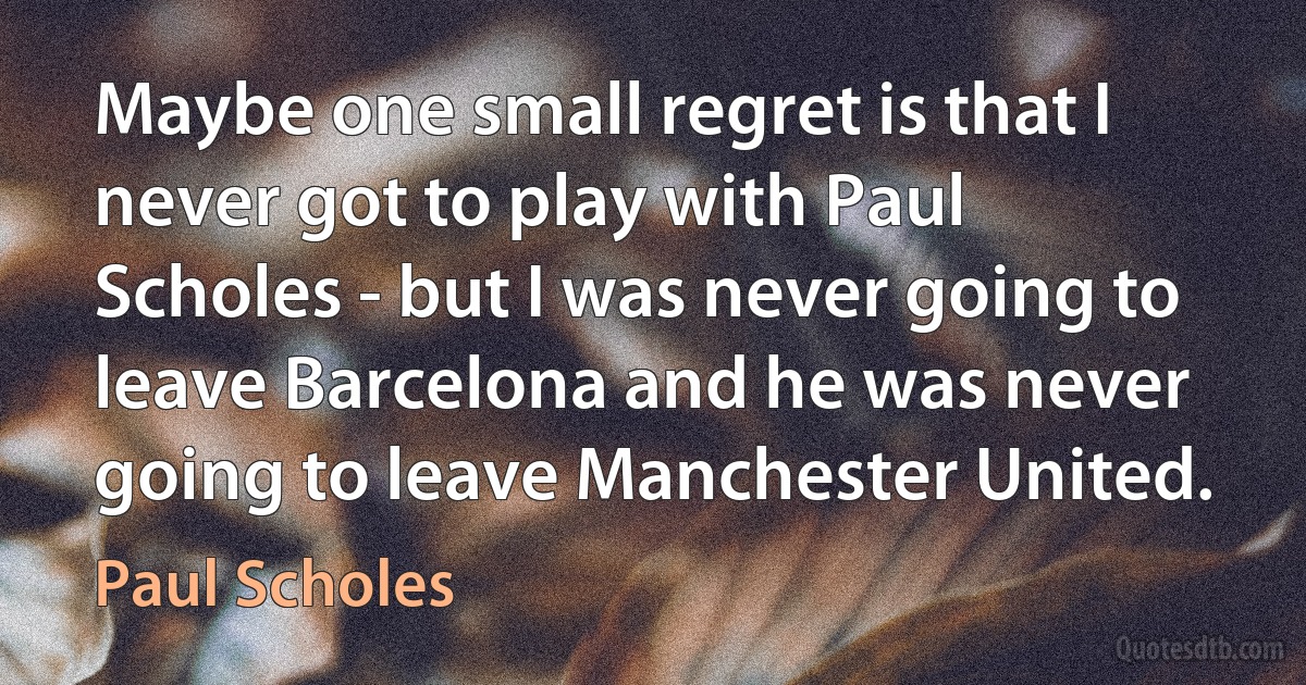 Maybe one small regret is that I never got to play with Paul Scholes - but I was never going to leave Barcelona and he was never going to leave Manchester United. (Paul Scholes)