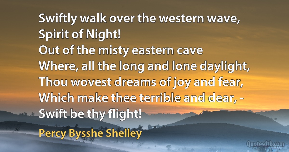 Swiftly walk over the western wave,
Spirit of Night!
Out of the misty eastern cave
Where, all the long and lone daylight,
Thou wovest dreams of joy and fear,
Which make thee terrible and dear, -
Swift be thy flight! (Percy Bysshe Shelley)