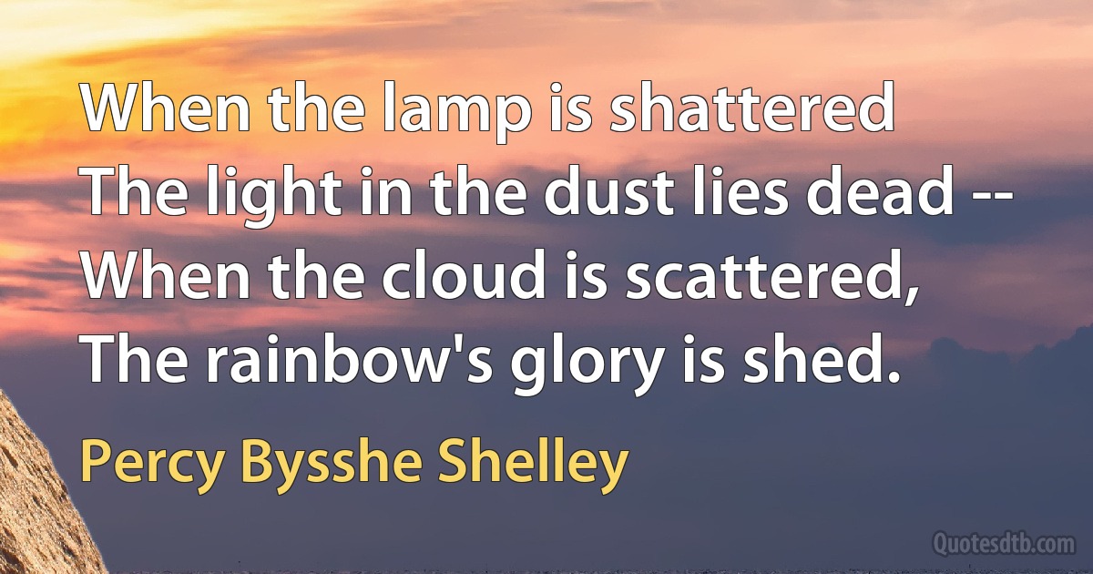 When the lamp is shattered
The light in the dust lies dead --
When the cloud is scattered,
The rainbow's glory is shed. (Percy Bysshe Shelley)