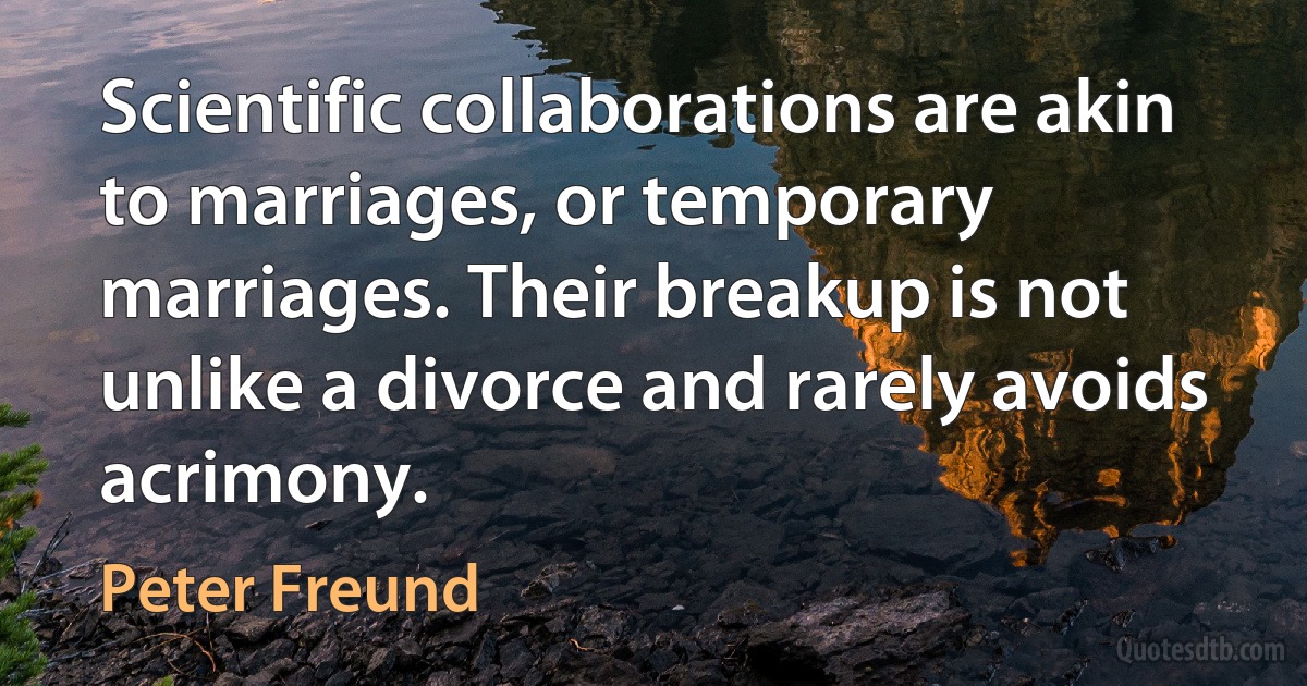 Scientific collaborations are akin to marriages, or temporary marriages. Their breakup is not unlike a divorce and rarely avoids acrimony. (Peter Freund)