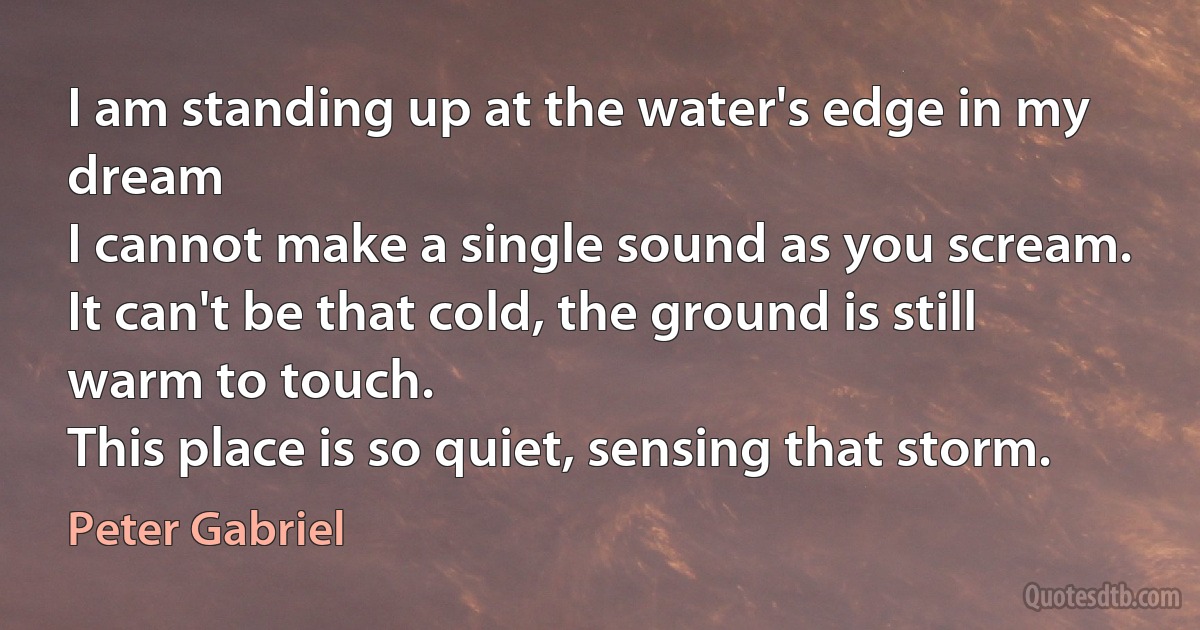 I am standing up at the water's edge in my dream
I cannot make a single sound as you scream.
It can't be that cold, the ground is still warm to touch.
This place is so quiet, sensing that storm. (Peter Gabriel)