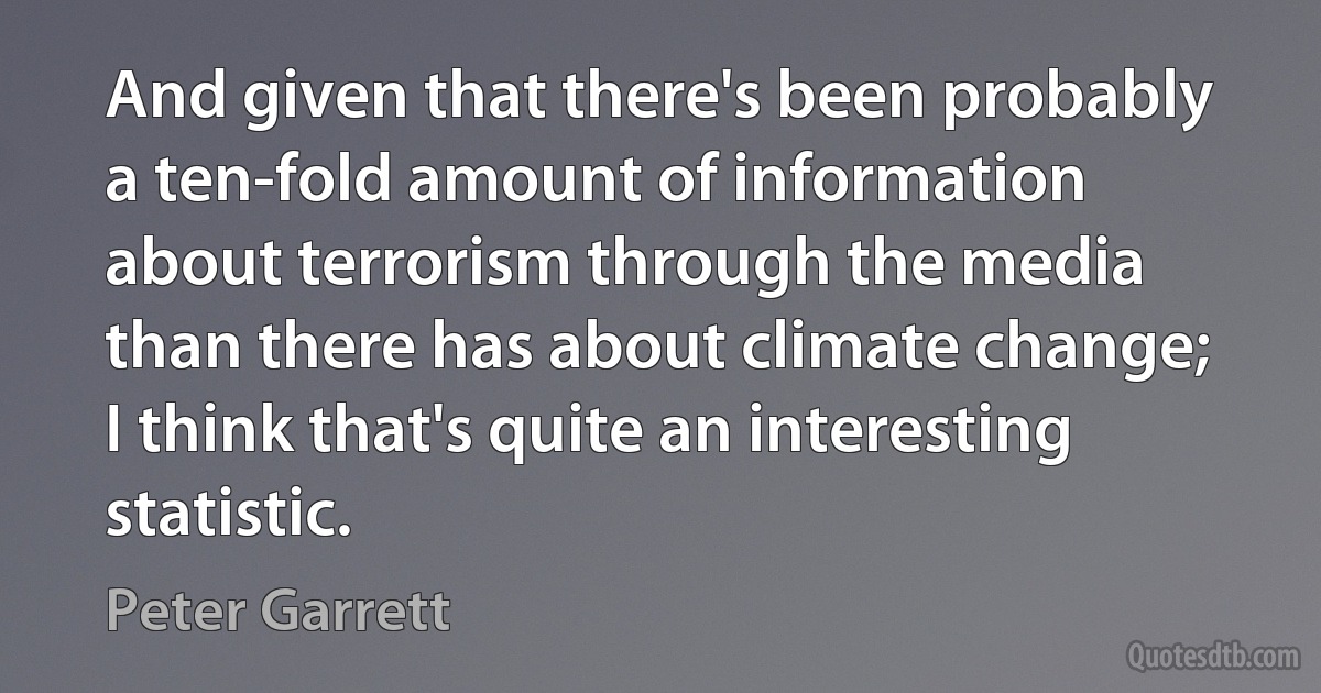 And given that there's been probably a ten-fold amount of information about terrorism through the media than there has about climate change; I think that's quite an interesting statistic. (Peter Garrett)