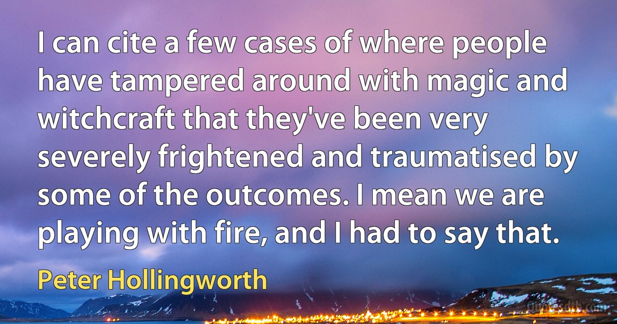 I can cite a few cases of where people have tampered around with magic and witchcraft that they've been very severely frightened and traumatised by some of the outcomes. I mean we are playing with fire, and I had to say that. (Peter Hollingworth)