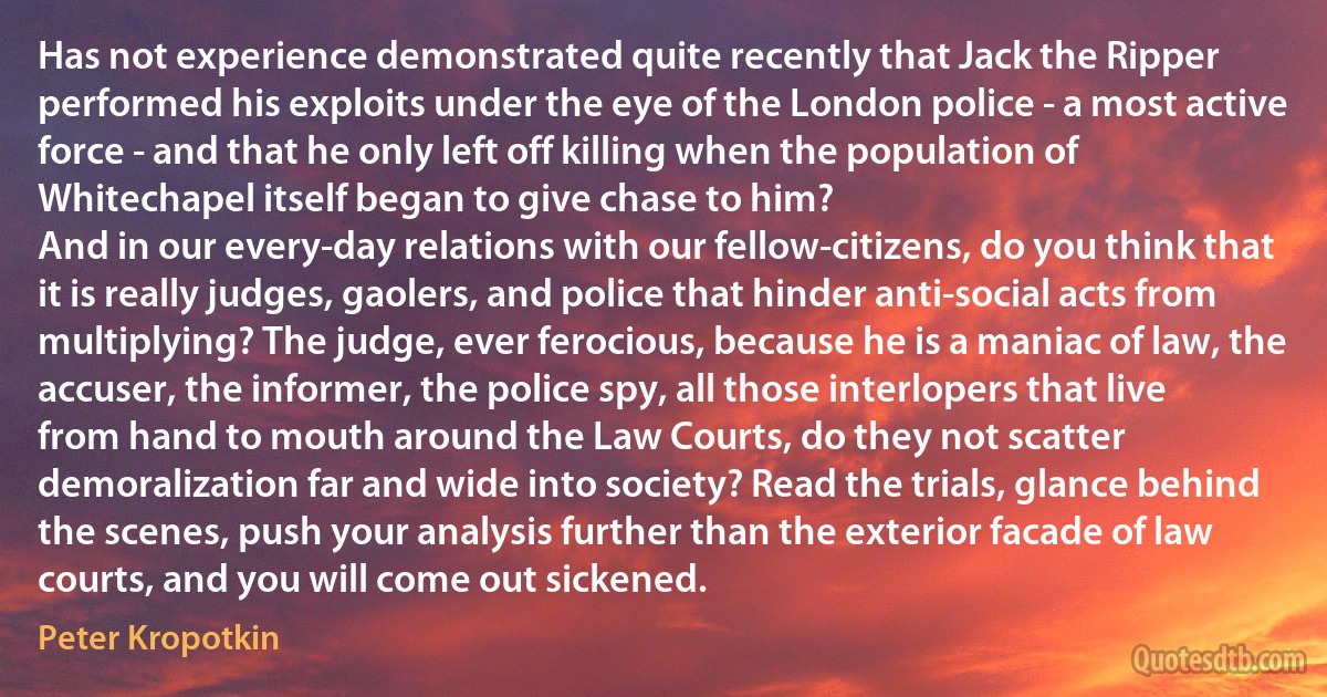 Has not experience demonstrated quite recently that Jack the Ripper performed his exploits under the eye of the London police - a most active force - and that he only left off killing when the population of Whitechapel itself began to give chase to him?
And in our every-day relations with our fellow-citizens, do you think that it is really judges, gaolers, and police that hinder anti-social acts from multiplying? The judge, ever ferocious, because he is a maniac of law, the accuser, the informer, the police spy, all those interlopers that live from hand to mouth around the Law Courts, do they not scatter demoralization far and wide into society? Read the trials, glance behind the scenes, push your analysis further than the exterior facade of law courts, and you will come out sickened. (Peter Kropotkin)