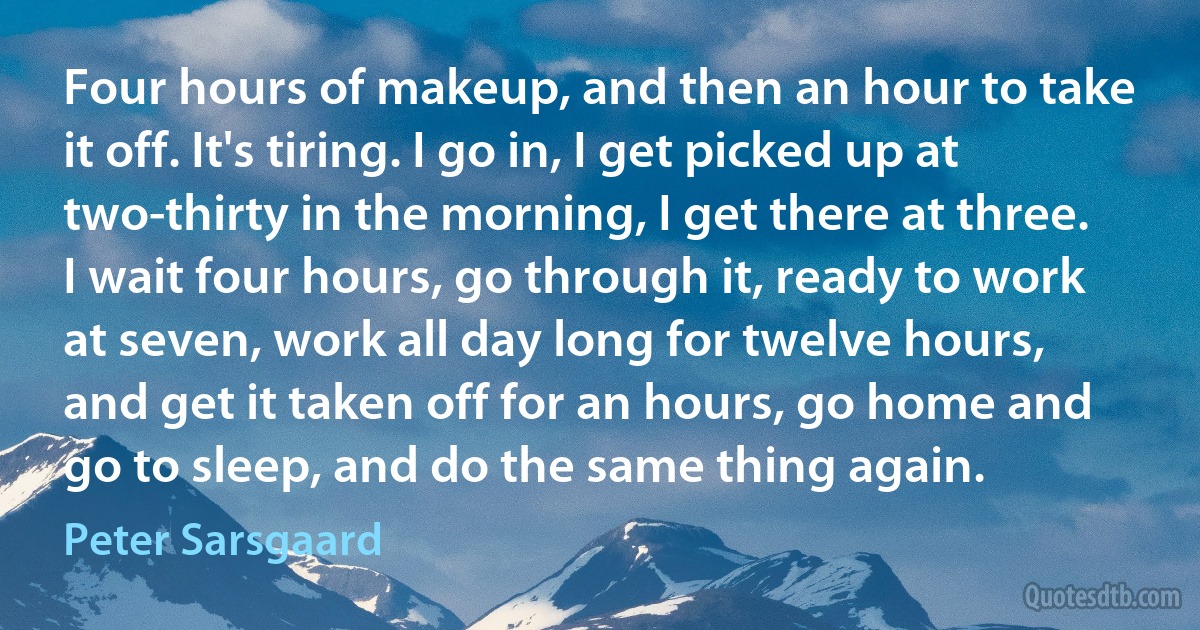 Four hours of makeup, and then an hour to take it off. It's tiring. I go in, I get picked up at two-thirty in the morning, I get there at three. I wait four hours, go through it, ready to work at seven, work all day long for twelve hours, and get it taken off for an hours, go home and go to sleep, and do the same thing again. (Peter Sarsgaard)