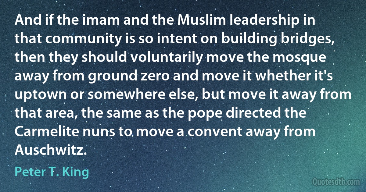 And if the imam and the Muslim leadership in that community is so intent on building bridges, then they should voluntarily move the mosque away from ground zero and move it whether it's uptown or somewhere else, but move it away from that area, the same as the pope directed the Carmelite nuns to move a convent away from Auschwitz. (Peter T. King)