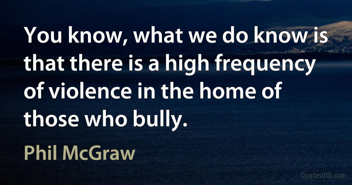 You know, what we do know is that there is a high frequency of violence in the home of those who bully. (Phil McGraw)