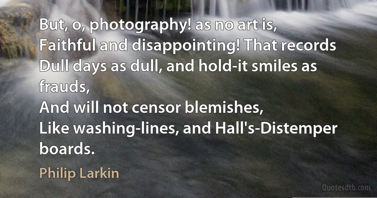 But, o, photography! as no art is,
Faithful and disappointing! That records
Dull days as dull, and hold-it smiles as frauds,
And will not censor blemishes,
Like washing-lines, and Hall's-Distemper boards. (Philip Larkin)