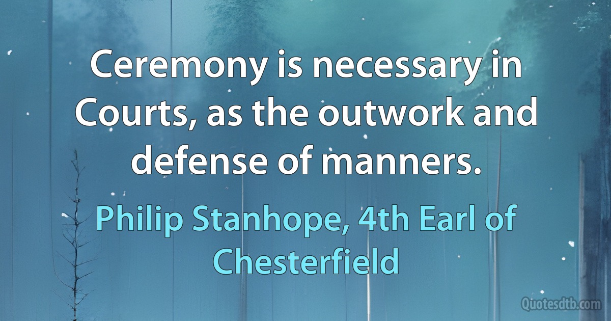 Ceremony is necessary in Courts, as the outwork and defense of manners. (Philip Stanhope, 4th Earl of Chesterfield)