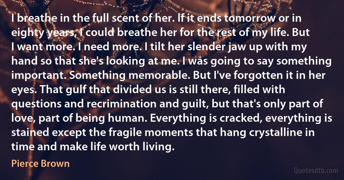 I breathe in the full scent of her. If it ends tomorrow or in eighty years, I could breathe her for the rest of my life. But I want more. I need more. I tilt her slender jaw up with my hand so that she's looking at me. I was going to say something important. Something memorable. But I've forgotten it in her eyes. That gulf that divided us is still there, filled with questions and recrimination and guilt, but that's only part of love, part of being human. Everything is cracked, everything is stained except the fragile moments that hang crystalline in time and make life worth living. (Pierce Brown)