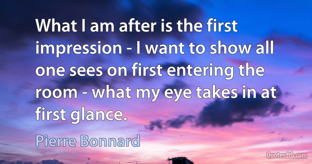 What I am after is the first impression - I want to show all one sees on first entering the room - what my eye takes in at first glance. (Pierre Bonnard)