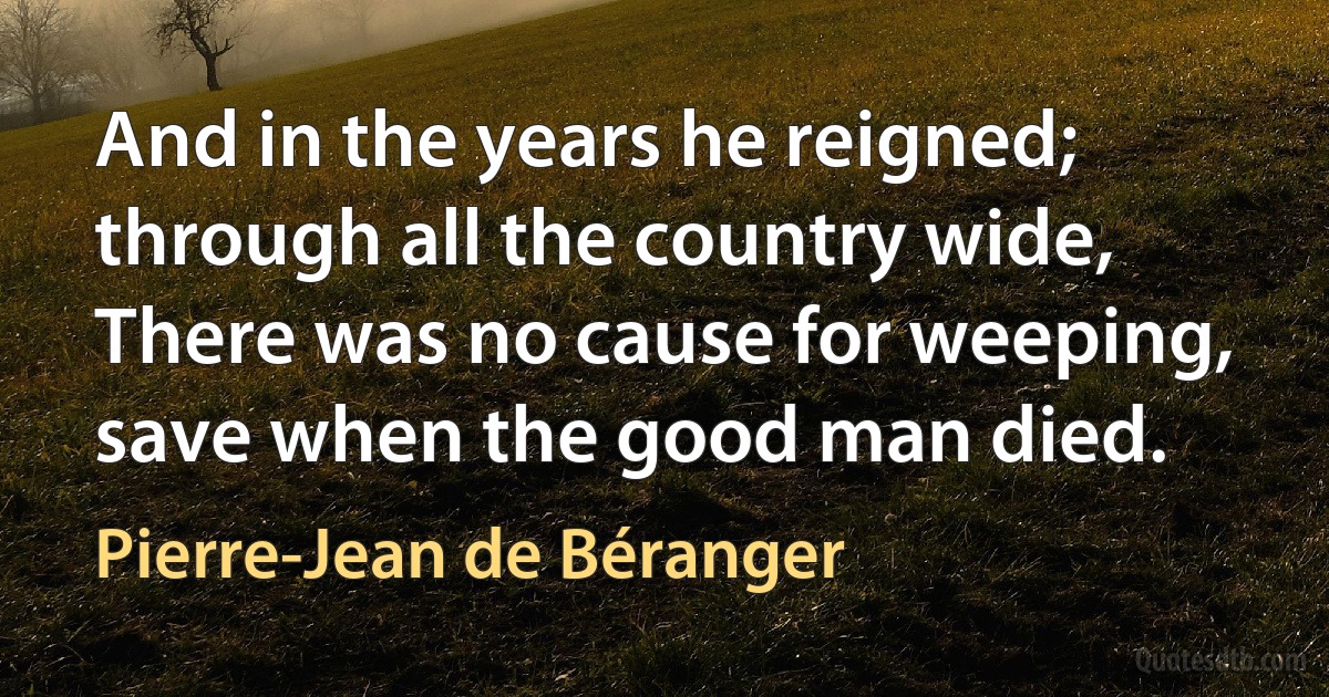 And in the years he reigned; through all the country wide,
There was no cause for weeping, save when the good man died. (Pierre-Jean de Béranger)