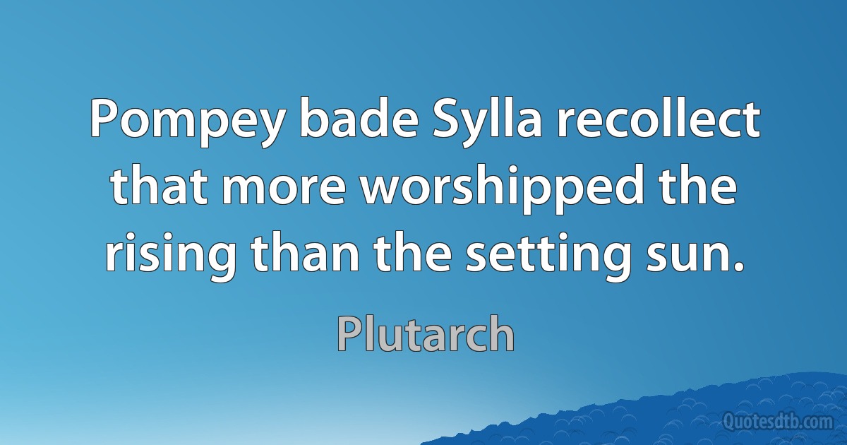 Pompey bade Sylla recollect that more worshipped the rising than the setting sun. (Plutarch)