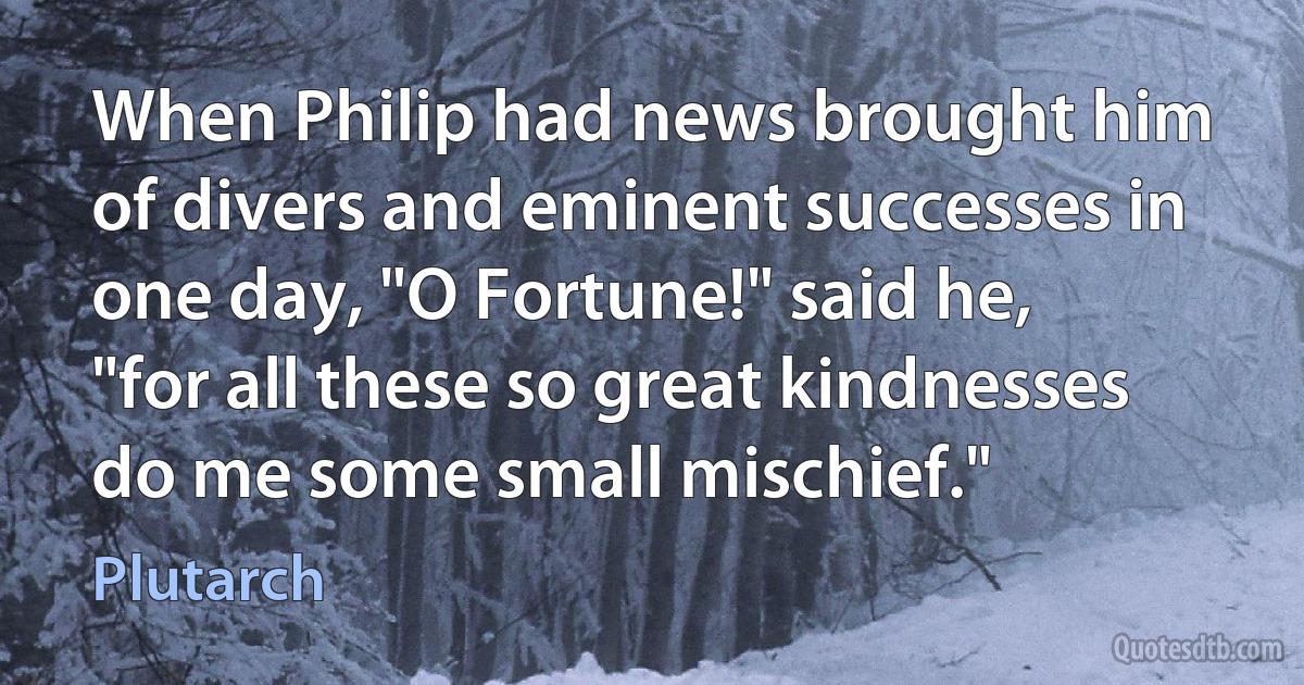 When Philip had news brought him of divers and eminent successes in one day, "O Fortune!" said he, "for all these so great kindnesses do me some small mischief." (Plutarch)