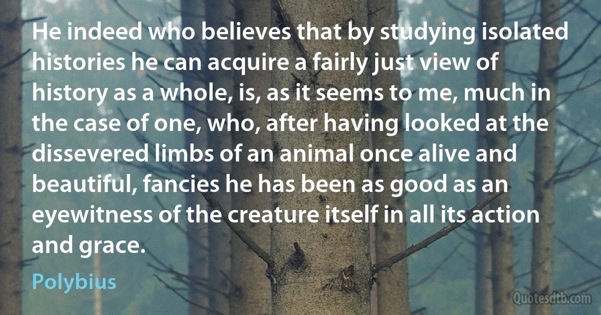 He indeed who believes that by studying isolated histories he can acquire a fairly just view of history as a whole, is, as it seems to me, much in the case of one, who, after having looked at the dissevered limbs of an animal once alive and beautiful, fancies he has been as good as an eyewitness of the creature itself in all its action and grace. (Polybius)