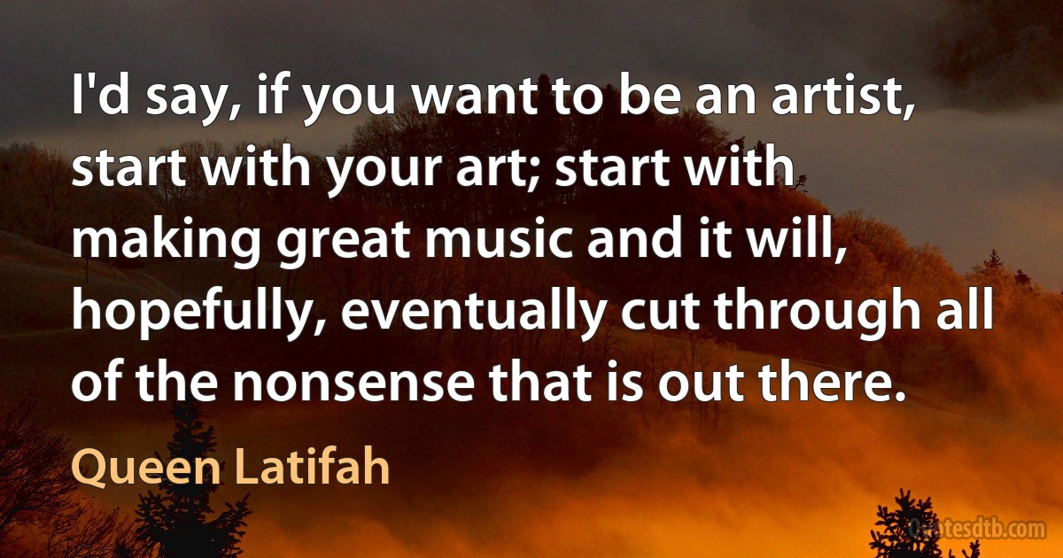 I'd say, if you want to be an artist, start with your art; start with making great music and it will, hopefully, eventually cut through all of the nonsense that is out there. (Queen Latifah)