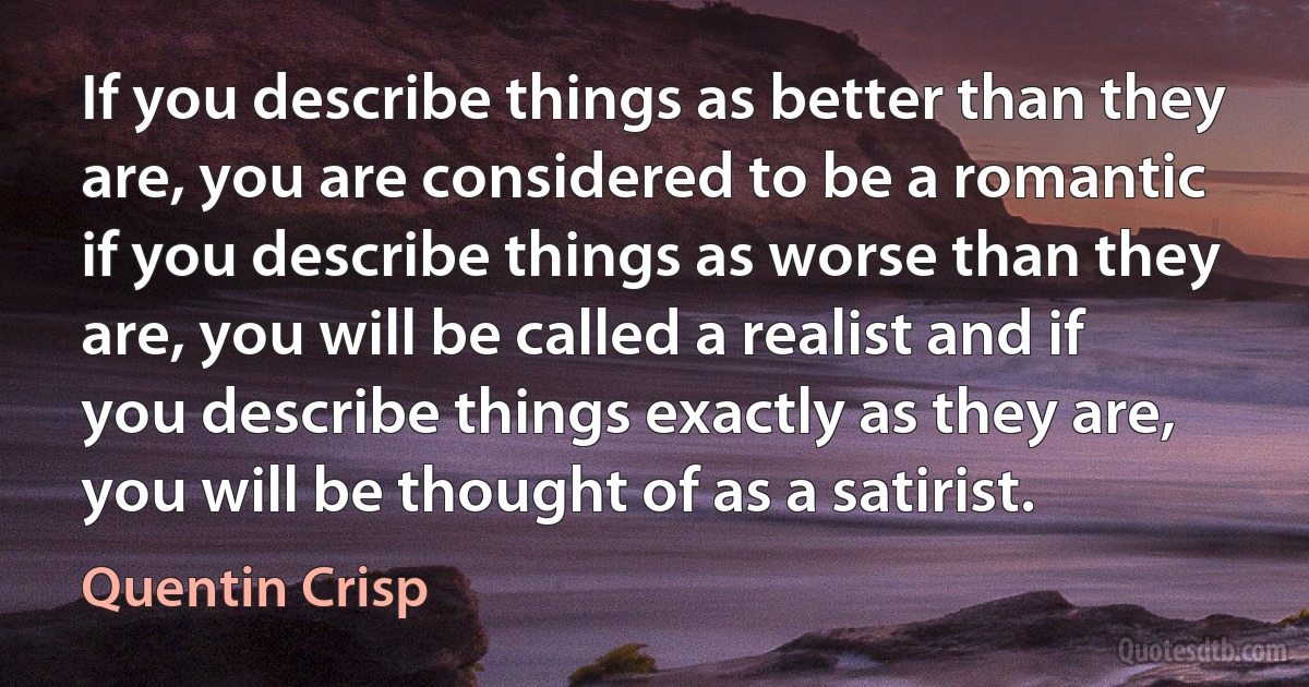 If you describe things as better than they are, you are considered to be a romantic if you describe things as worse than they are, you will be called a realist and if you describe things exactly as they are, you will be thought of as a satirist. (Quentin Crisp)