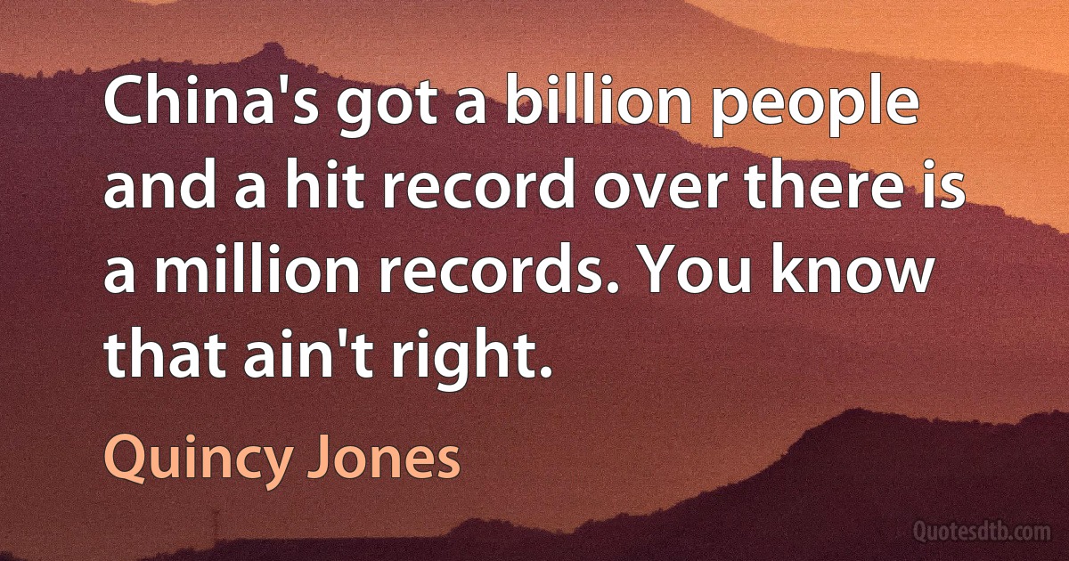 China's got a billion people and a hit record over there is a million records. You know that ain't right. (Quincy Jones)