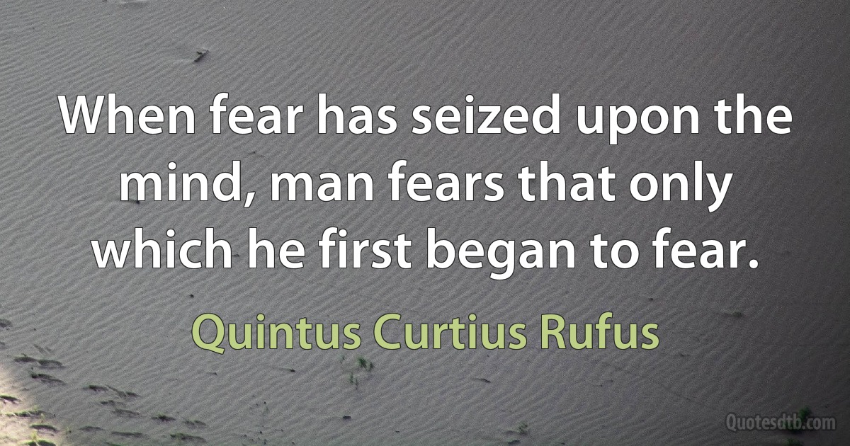 When fear has seized upon the mind, man fears that only which he first began to fear. (Quintus Curtius Rufus)