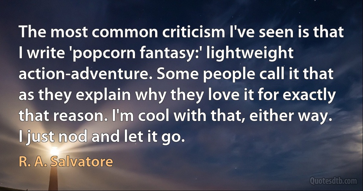 The most common criticism I've seen is that I write 'popcorn fantasy:' lightweight action-adventure. Some people call it that as they explain why they love it for exactly that reason. I'm cool with that, either way. I just nod and let it go. (R. A. Salvatore)