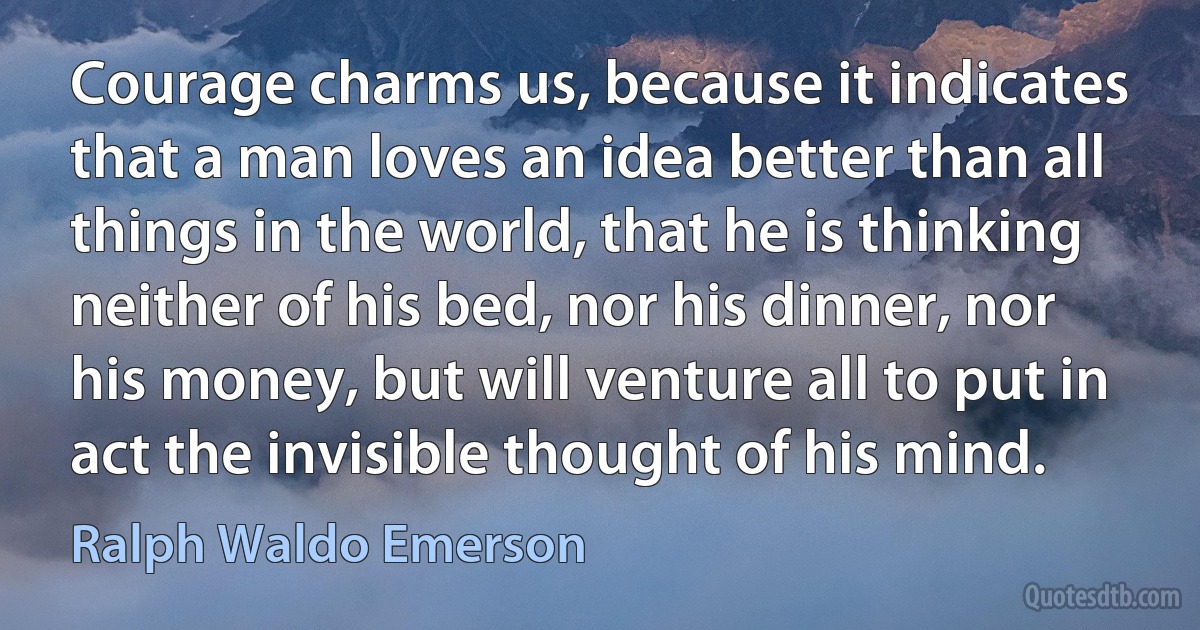 Courage charms us, because it indicates that a man loves an idea better than all things in the world, that he is thinking neither of his bed, nor his dinner, nor his money, but will venture all to put in act the invisible thought of his mind. (Ralph Waldo Emerson)