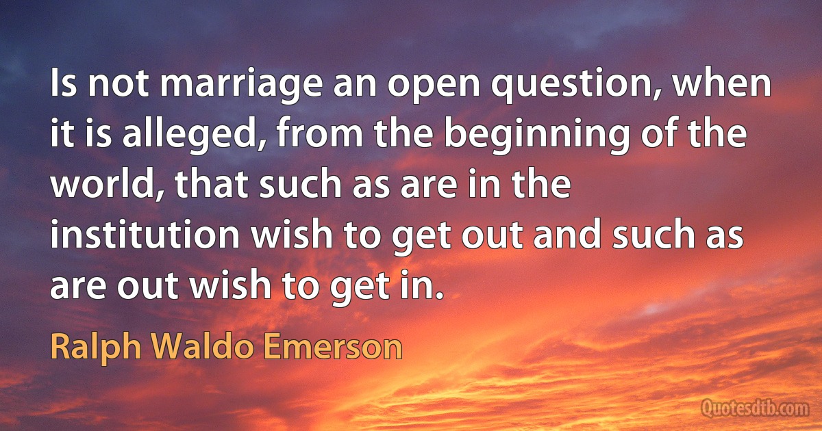 Is not marriage an open question, when it is alleged, from the beginning of the world, that such as are in the institution wish to get out and such as are out wish to get in. (Ralph Waldo Emerson)