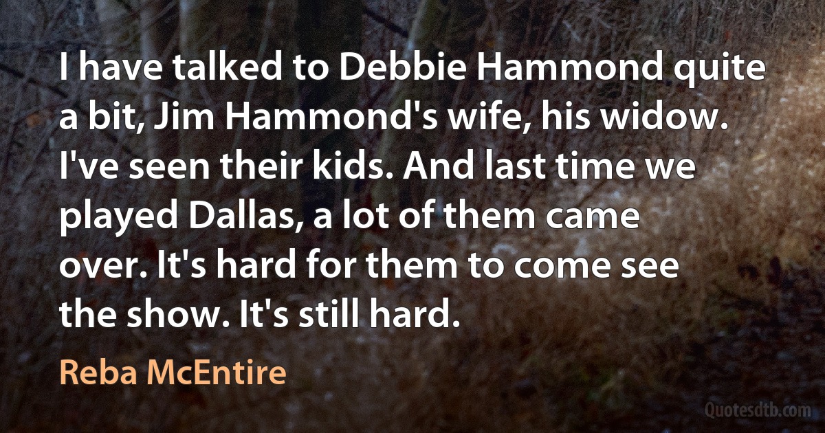 I have talked to Debbie Hammond quite a bit, Jim Hammond's wife, his widow. I've seen their kids. And last time we played Dallas, a lot of them came over. It's hard for them to come see the show. It's still hard. (Reba McEntire)