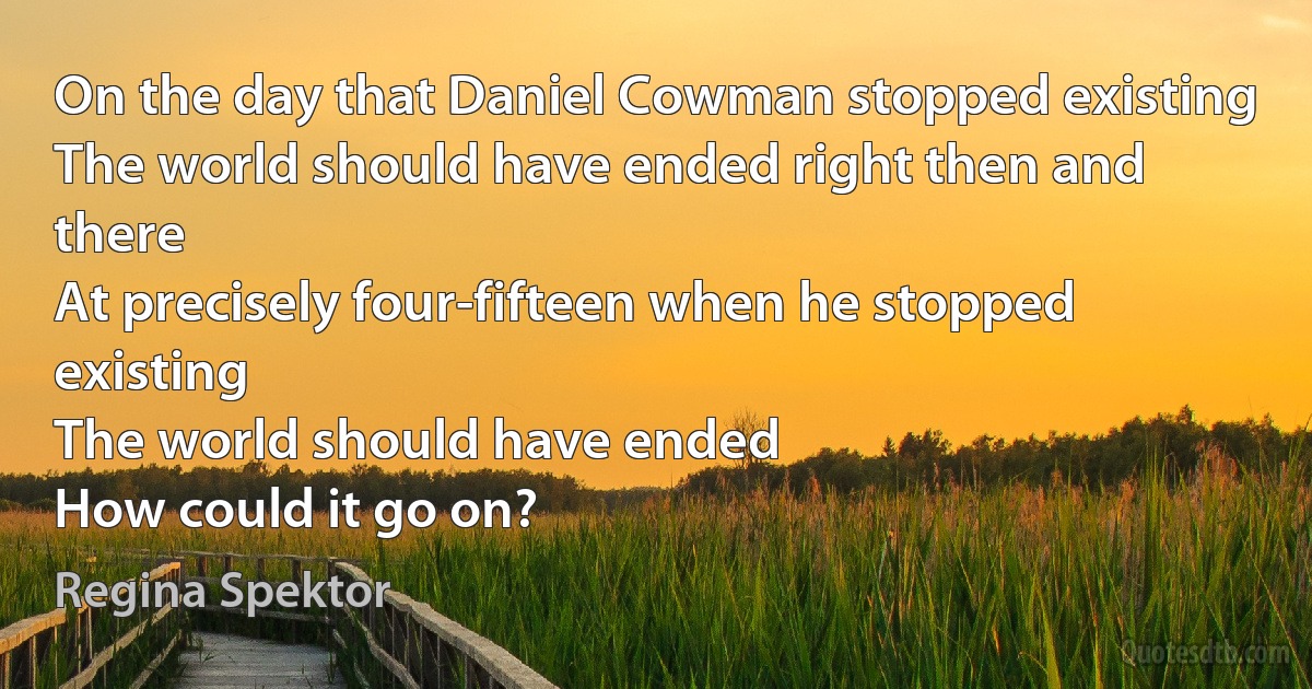 On the day that Daniel Cowman stopped existing
The world should have ended right then and there
At precisely four-fifteen when he stopped existing
The world should have ended
How could it go on? (Regina Spektor)