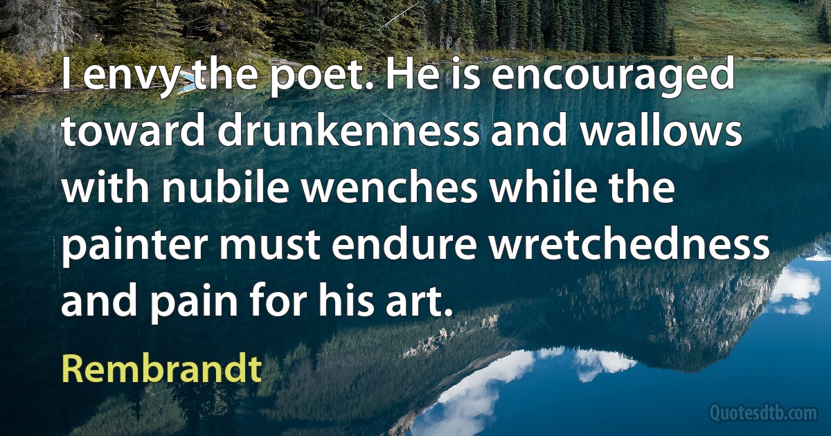 I envy the poet. He is encouraged toward drunkenness and wallows with nubile wenches while the painter must endure wretchedness and pain for his art. (Rembrandt)