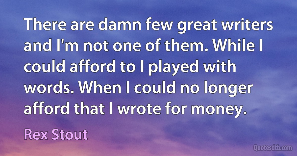 There are damn few great writers and I'm not one of them. While I could afford to I played with words. When I could no longer afford that I wrote for money. (Rex Stout)