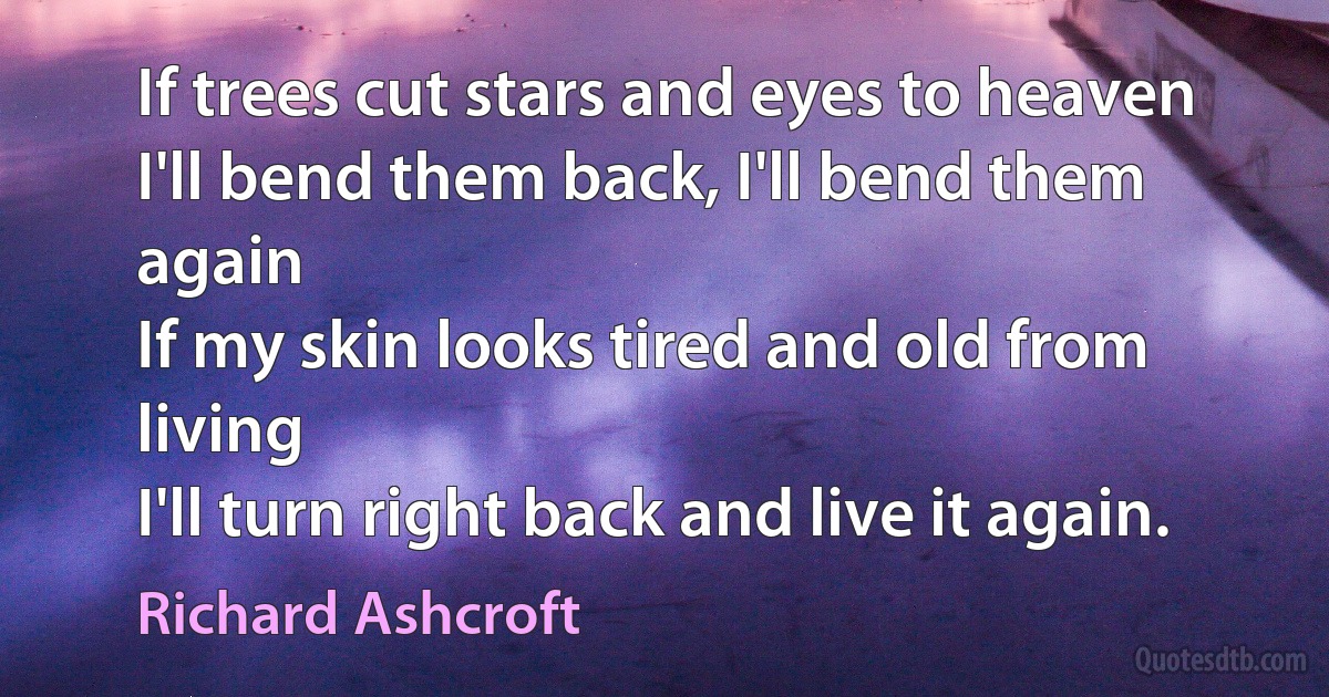 If trees cut stars and eyes to heaven
I'll bend them back, I'll bend them again
If my skin looks tired and old from living
I'll turn right back and live it again. (Richard Ashcroft)