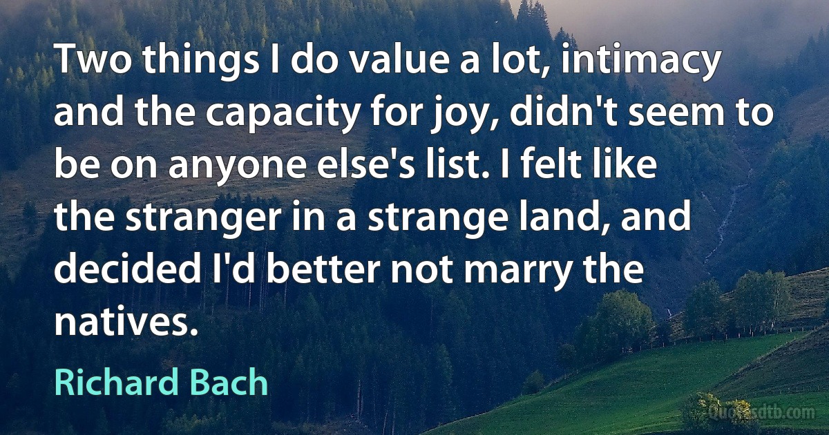 Two things I do value a lot, intimacy and the capacity for joy, didn't seem to be on anyone else's list. I felt like the stranger in a strange land, and decided I'd better not marry the natives. (Richard Bach)