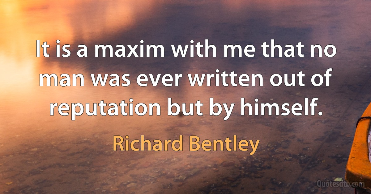 It is a maxim with me that no man was ever written out of reputation but by himself. (Richard Bentley)