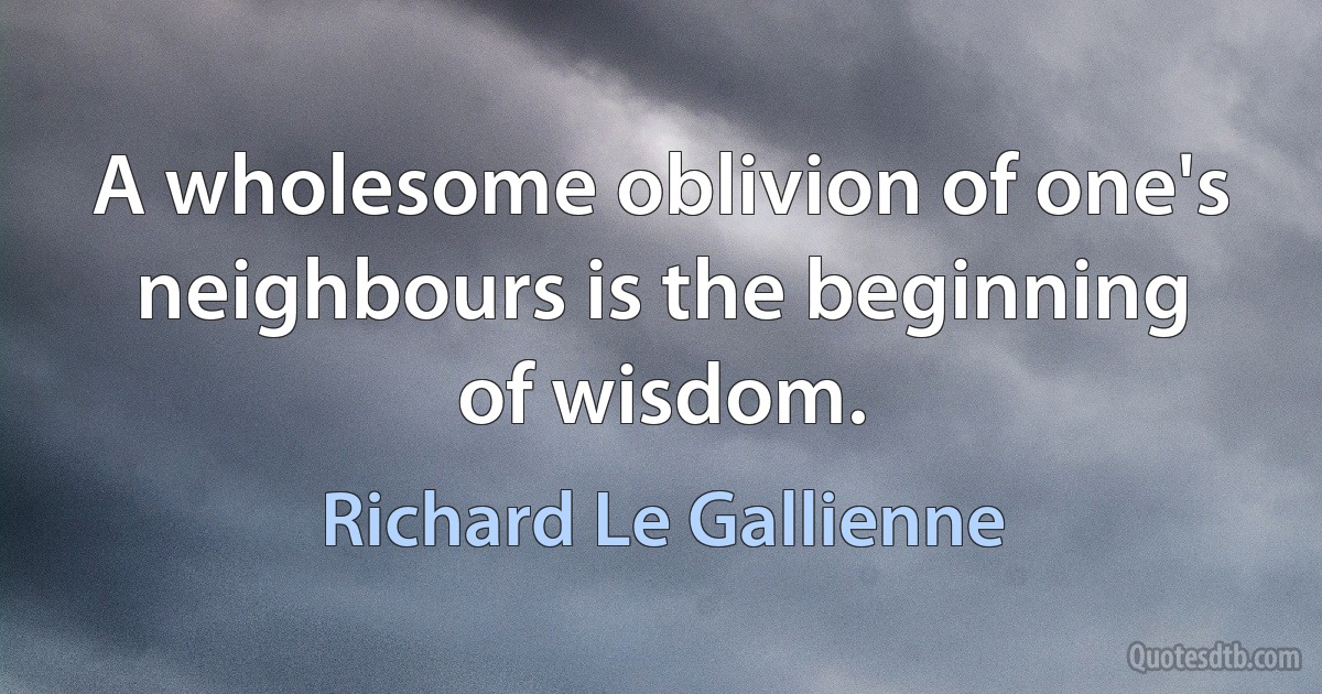 A wholesome oblivion of one's neighbours is the beginning of wisdom. (Richard Le Gallienne)