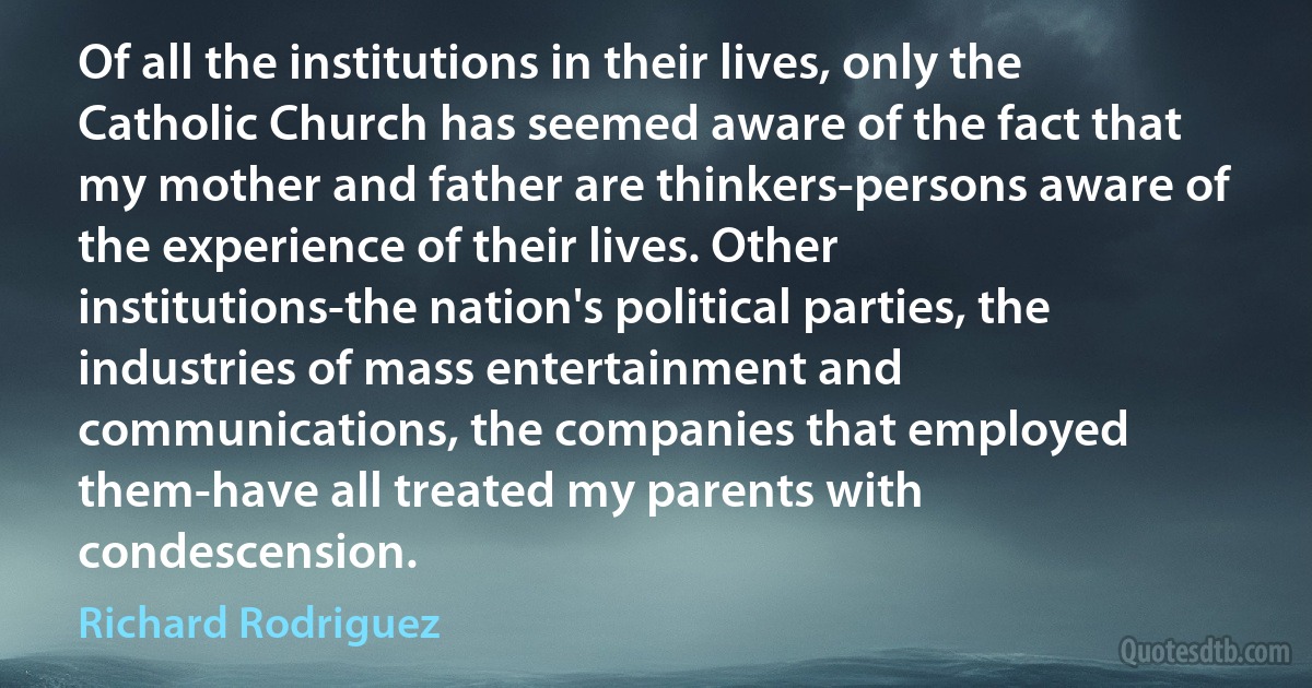 Of all the institutions in their lives, only the Catholic Church has seemed aware of the fact that my mother and father are thinkers-persons aware of the experience of their lives. Other institutions-the nation's political parties, the industries of mass entertainment and communications, the companies that employed them-have all treated my parents with condescension. (Richard Rodriguez)