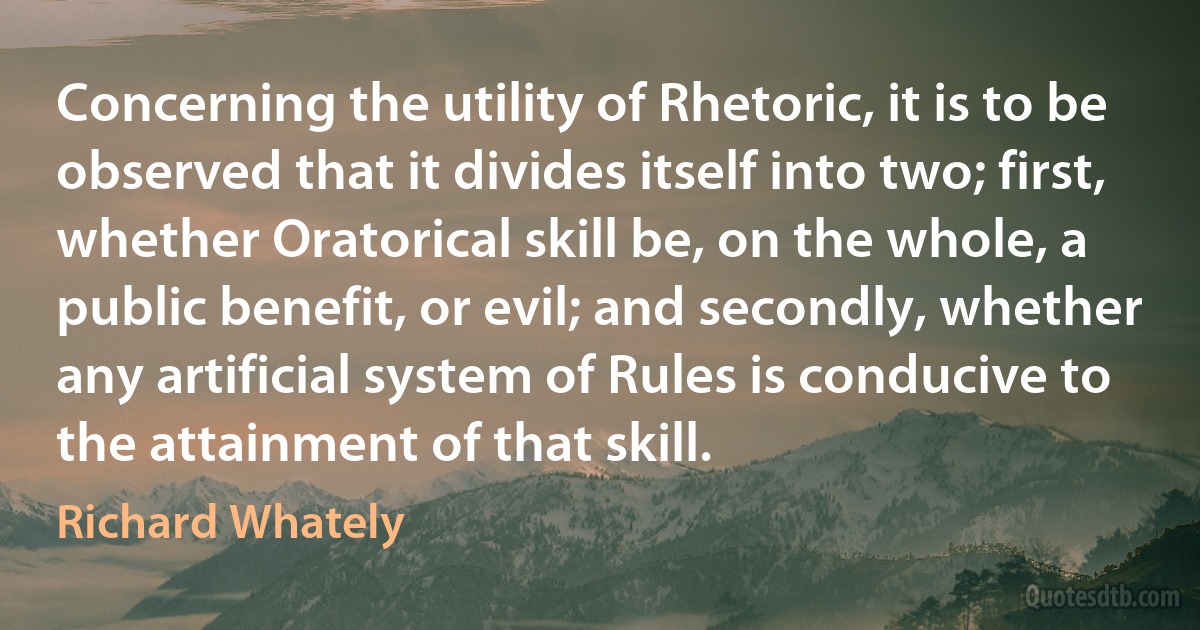 Concerning the utility of Rhetoric, it is to be observed that it divides itself into two; first, whether Oratorical skill be, on the whole, a public benefit, or evil; and secondly, whether any artificial system of Rules is conducive to the attainment of that skill. (Richard Whately)