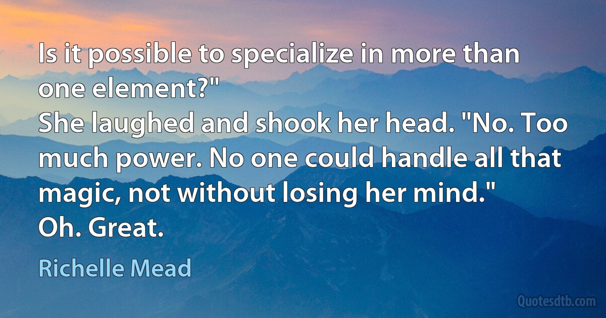 Is it possible to specialize in more than one element?"
She laughed and shook her head. "No. Too much power. No one could handle all that magic, not without losing her mind."
Oh. Great. (Richelle Mead)